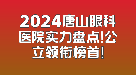 2024唐山眼科医院实力盘点！公立领衔榜首！