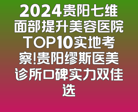 2024贵阳七维面部提升美容医院TOP10实地考察！贵阳缪斯医美诊所口碑实力双佳选