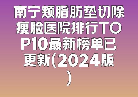 南宁颊脂肪垫切除瘦脸医院排行TOP10最新榜单已更新（2024版）
