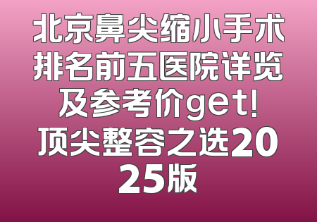 北京鼻尖缩小手术排名前五医院详览及参考价get！顶尖整容之选2025版
