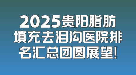 2025贵阳脂肪填充去泪沟医院排名汇总团圆展望！
