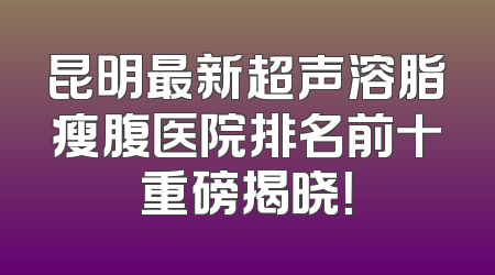 昆明最新超声溶脂瘦腹医院排名前十重磅揭晓！