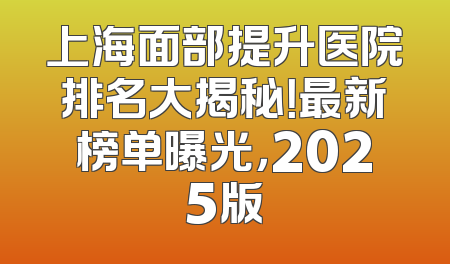 上海面部提升医院排名大揭秘！最新榜单曝光，2025版
