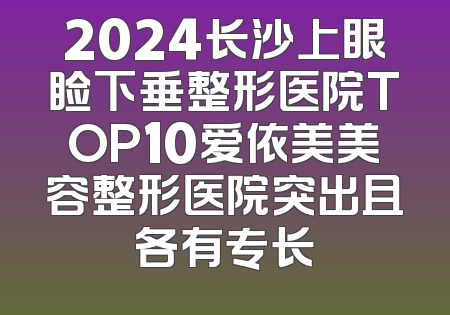 2024长沙上眼睑下垂整形医院TOP10爱依美美容整形医院突出且各有专长