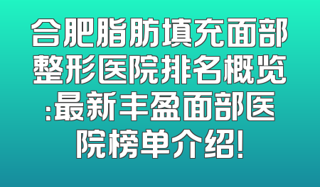 合肥脂肪填充面部整形医院排名概览：最新丰盈面部医院榜单介绍！
