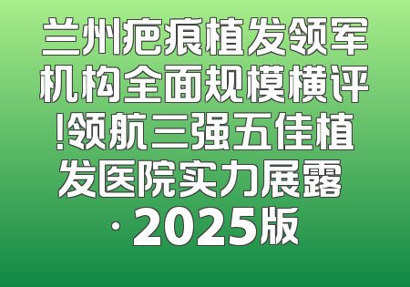 兰州疤痕植发领军机构全面规模横评！领航三强五佳植发医院实力展露 · 2025版