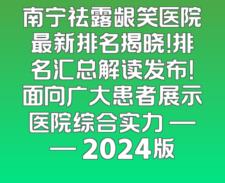 南宁祛露龈笑医院最新排名揭晓！排名汇总解读发布！面向广大患者展示医院综合实力 —— 2024版