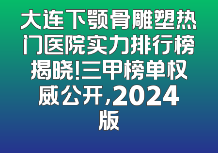 大连下颚骨雕塑热门医院实力排行榜揭晓！三甲榜单权威公开，2024版