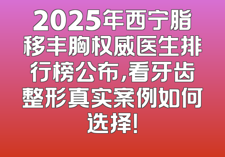 2025年西宁脂移丰胸权威医生排行榜公布，看牙齿整形真实案例如何选择！