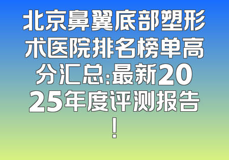 北京鼻翼底部塑形术医院排名榜单高分汇总：最新2025年度评测报告！