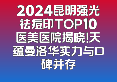 2024昆明强光祛痘印TOP10医美医院揭晓！天蕴曼洛华实力与口碑并存