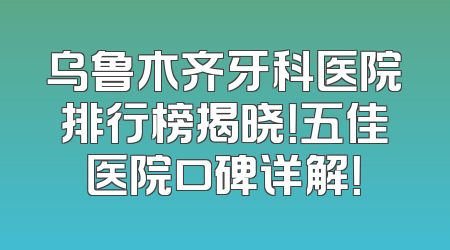 乌鲁木齐牙科医院排行榜揭晓！五佳医院口碑详解！