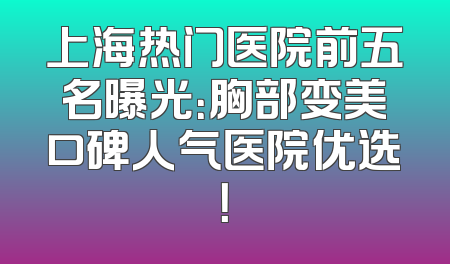 上海热门医院前五名曝光：胸部变美口碑人气医院优选！
