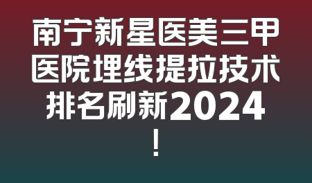 南宁新星医美三甲医院埋线提拉技术排名刷新2024！