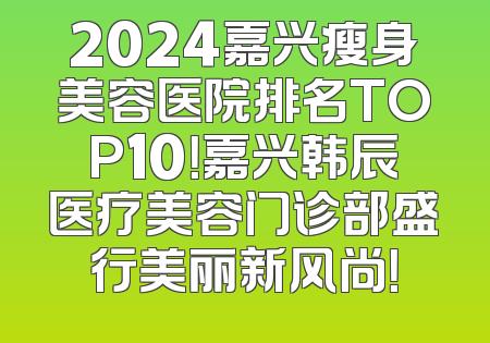 2024嘉兴瘦身美容医院排名TOP10！嘉兴韩辰医疗美容门诊部盛行美丽新风尚！