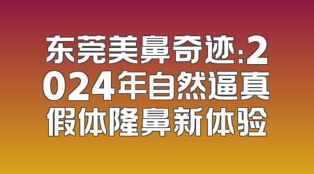 东莞美鼻奇迹：2024年自然逼真假体隆鼻新体验