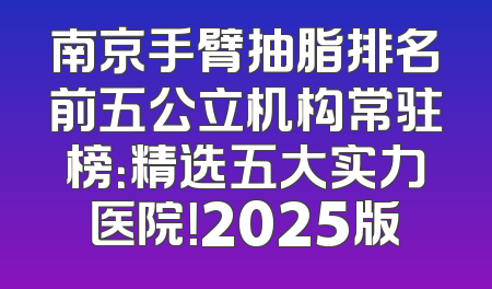 南京手臂抽脂排名前五公立机构常驻榜：精选五大实力医院！2025版