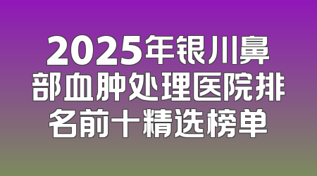 2025年银川鼻部血肿处理医院排名前十精选榜单