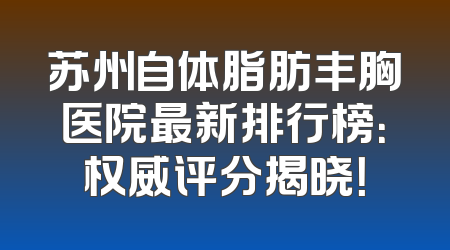 苏州自体脂肪丰胸医院最新排行榜：权威评分揭晓！