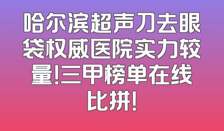 哈尔滨超声刀去眼袋权威医院实力较量！三甲榜单在线比拼！