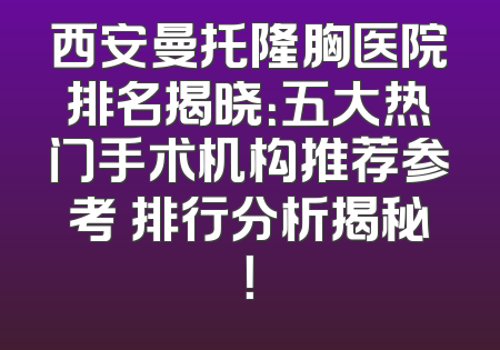西安曼托隆胸医院排名揭晓：五大热门手术机构推荐参考 排行分析揭秘！