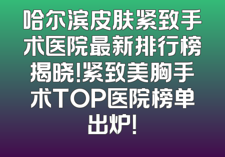 哈尔滨皮肤紧致手术医院最新排行榜揭晓！紧致美胸手术TOP医院榜单出炉！