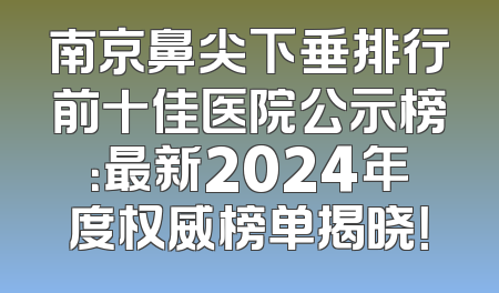 南京鼻尖下垂排行前十佳医院公示榜：最新2024年度权威榜单揭晓！