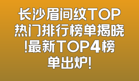 长沙眉间纹TOP热门排行榜单揭晓！最新TOP4榜单出炉！