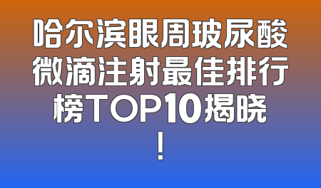 哈尔滨眼周玻尿酸微滴注射最佳排行榜TOP10揭晓！