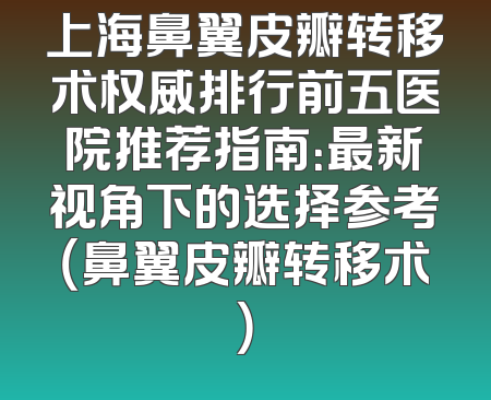 上海鼻翼皮瓣转移术权威排行前五医院推荐指南：最新视角下的选择参考（鼻翼皮瓣转移术）