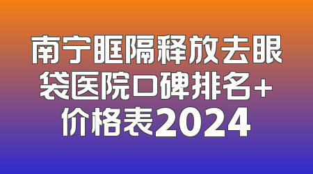 南宁眶隔释放去眼袋医院口碑排名+价格表2024