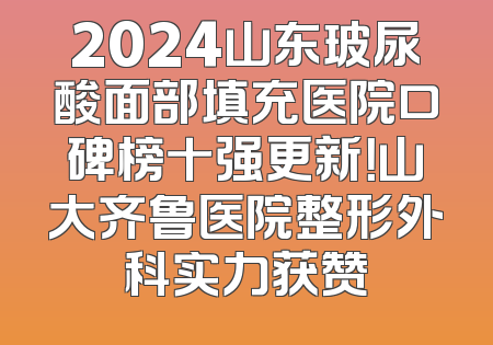 2024山东玻尿酸面部填充医院口碑榜十强更新！山大齐鲁医院整形外科实力获赞