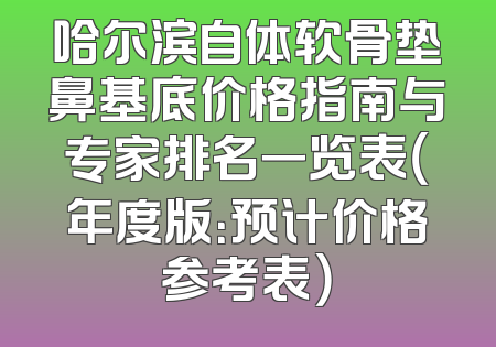 哈尔滨自体软骨垫鼻基底价格指南与专家排名一览表（年度版：预计价格参考表）