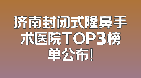 济南封闭式隆鼻手术医院TOP3榜单公布！