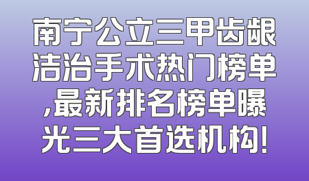 南宁公立三甲齿龈洁治手术热门榜单，最新排名榜单曝光三大首选机构！