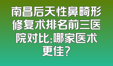 南昌后天性鼻畸形修复术排名前三医院对比：哪家医术更佳？