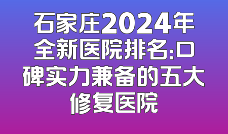 石家庄2024年全新医院排名：口碑实力兼备的五大修复医院