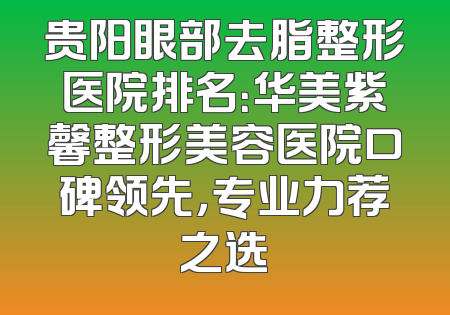 贵阳眼部去脂整形医院排名：华美紫馨整形美容医院口碑领先，专业力荐之选