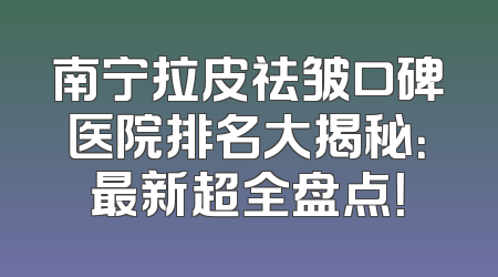 南宁拉皮祛皱口碑医院排名大揭秘：最新超全盘点！