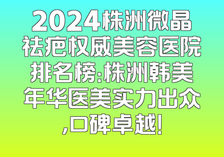 2024株洲微晶祛疤权威美容医院排名榜：株洲韩美年华医美实力出众，口碑卓越！