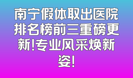 南宁假体取出医院排名榜前三重磅更新！专业风采焕新姿！