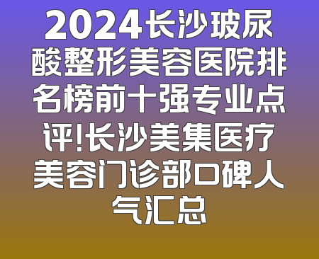 2024长沙玻尿酸整形美容医院排名榜前十强专业点评！长沙美集医疗美容门诊部口碑人气汇总