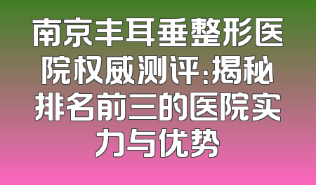 南京丰耳垂整形医院权威测评：揭秘排名前三的医院实力与优势