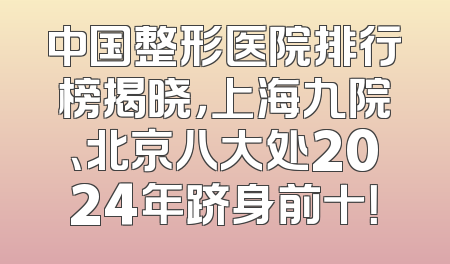 中国整形医院排行榜揭晓，上海九院、北京八大处2024年跻身前十！