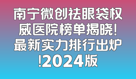 南宁微创祛眼袋权威医院榜单揭晓！最新实力排行出炉！2024版