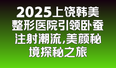 2025上饶韩美整形医院引领卧蚕注射潮流，美颜秘境探秘之旅