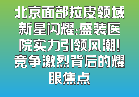 北京面部拉皮领域新星闪耀：盛装医院实力引领风潮！竞争激烈背后的耀眼焦点