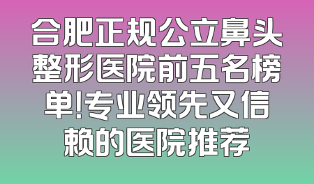 合肥正规公立鼻头整形医院前五名榜单！专业领先又信赖的医院推荐