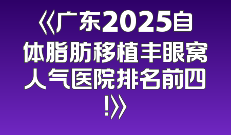 《广东2025自体脂肪移植丰眼窝人气医院排名前四！》