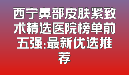 西宁鼻部皮肤紧致术精选医院榜单前五强：最新优选推荐